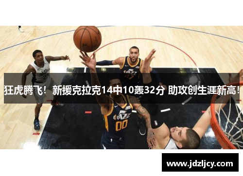 狂虎腾飞！新援克拉克14中10轰32分 助攻创生涯新高！